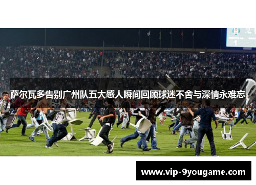 萨尔瓦多告别广州队五大感人瞬间回顾球迷不舍与深情永难忘