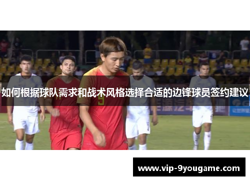 如何根据球队需求和战术风格选择合适的边锋球员签约建议