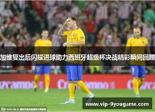 加维复出后闪耀进球助力西班牙超级杯决战精彩瞬间回顾