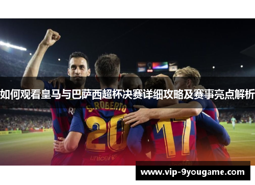 如何观看皇马与巴萨西超杯决赛详细攻略及赛事亮点解析