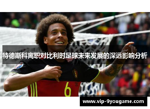 特德斯科离职对比利时足球未来发展的深远影响分析